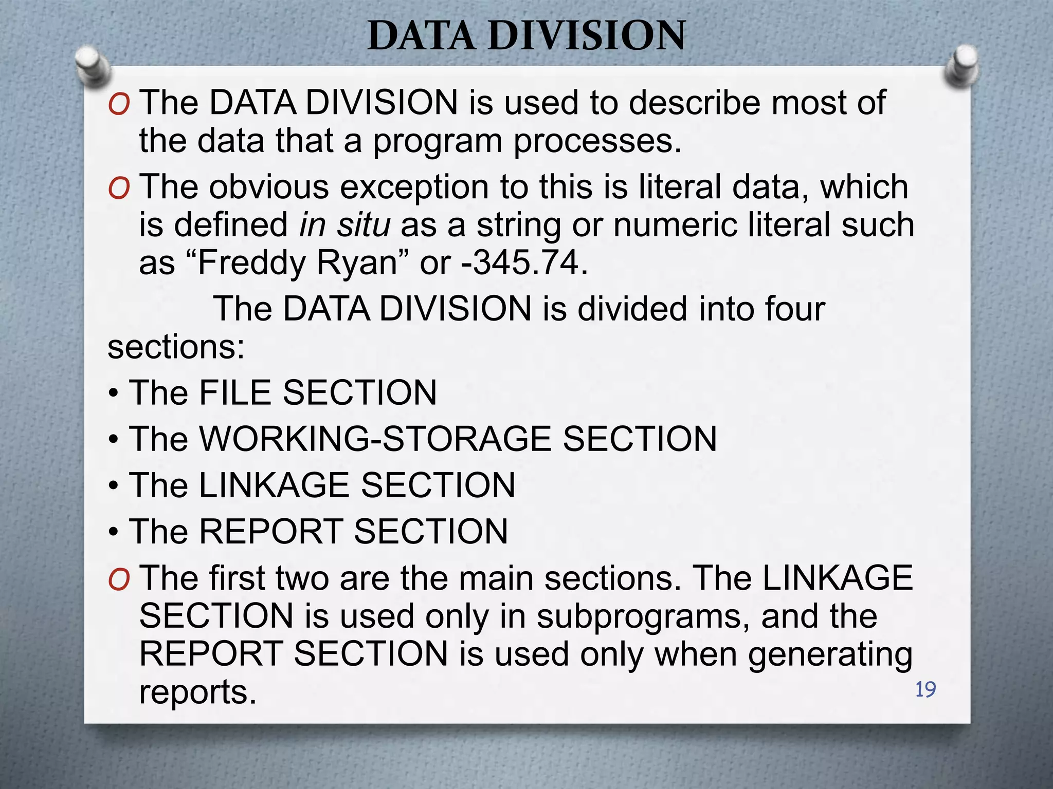 DATA DIVISION
O The DATA DIVISION is used to describe most of
the data that a program processes.
O The obvious exception to this is literal data, which
is defined in situ as a string or numeric literal such
as “Freddy Ryan” or -345.74.
The DATA DIVISION is divided into four
sections:
• The FILE SECTION
• The WORKING-STORAGE SECTION
• The LINKAGE SECTION
• The REPORT SECTION
O The first two are the main sections. The LINKAGE
SECTION is used only in subprograms, and the
REPORT SECTION is used only when generating
reports. 19
 