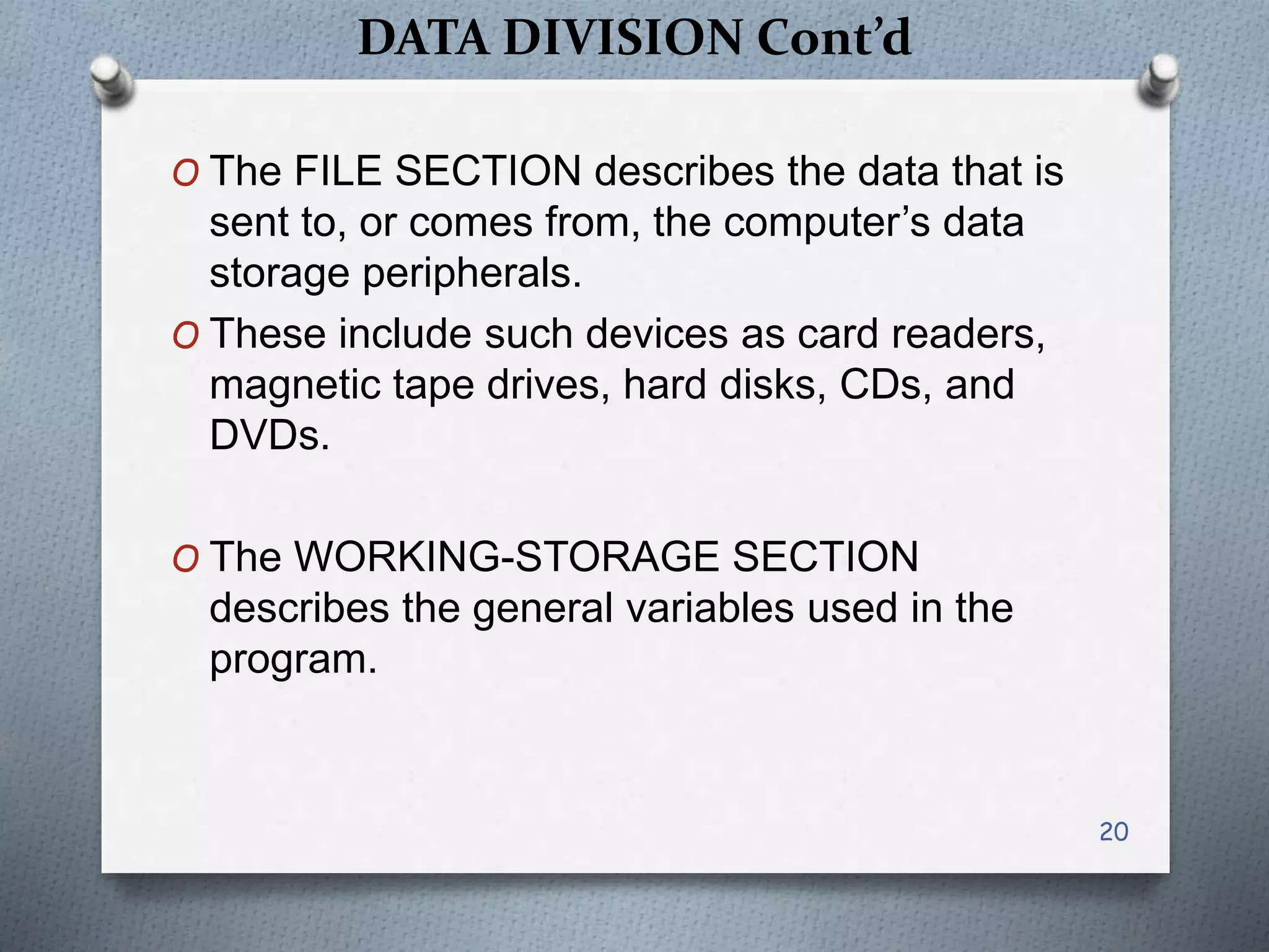 DATA DIVISION Cont’d
O The FILE SECTION describes the data that is
sent to, or comes from, the computer’s data
storage peripherals.
O These include such devices as card readers,
magnetic tape drives, hard disks, CDs, and
DVDs.
O The WORKING-STORAGE SECTION
describes the general variables used in the
program.
20
 