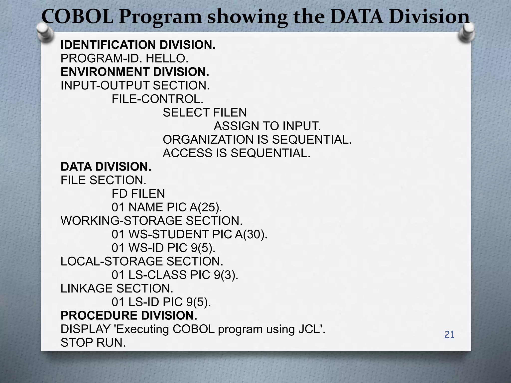 COBOL Program showing the DATA Division
IDENTIFICATION DIVISION.
PROGRAM-ID. HELLO.
ENVIRONMENT DIVISION.
INPUT-OUTPUT SECTION.
FILE-CONTROL.
SELECT FILEN
ASSIGN TO INPUT.
ORGANIZATION IS SEQUENTIAL.
ACCESS IS SEQUENTIAL.
DATA DIVISION.
FILE SECTION.
FD FILEN
01 NAME PIC A(25).
WORKING-STORAGE SECTION.
01 WS-STUDENT PIC A(30).
01 WS-ID PIC 9(5).
LOCAL-STORAGE SECTION.
01 LS-CLASS PIC 9(3).
LINKAGE SECTION.
01 LS-ID PIC 9(5).
PROCEDURE DIVISION.
DISPLAY 'Executing COBOL program using JCL'.
STOP RUN.
21
 