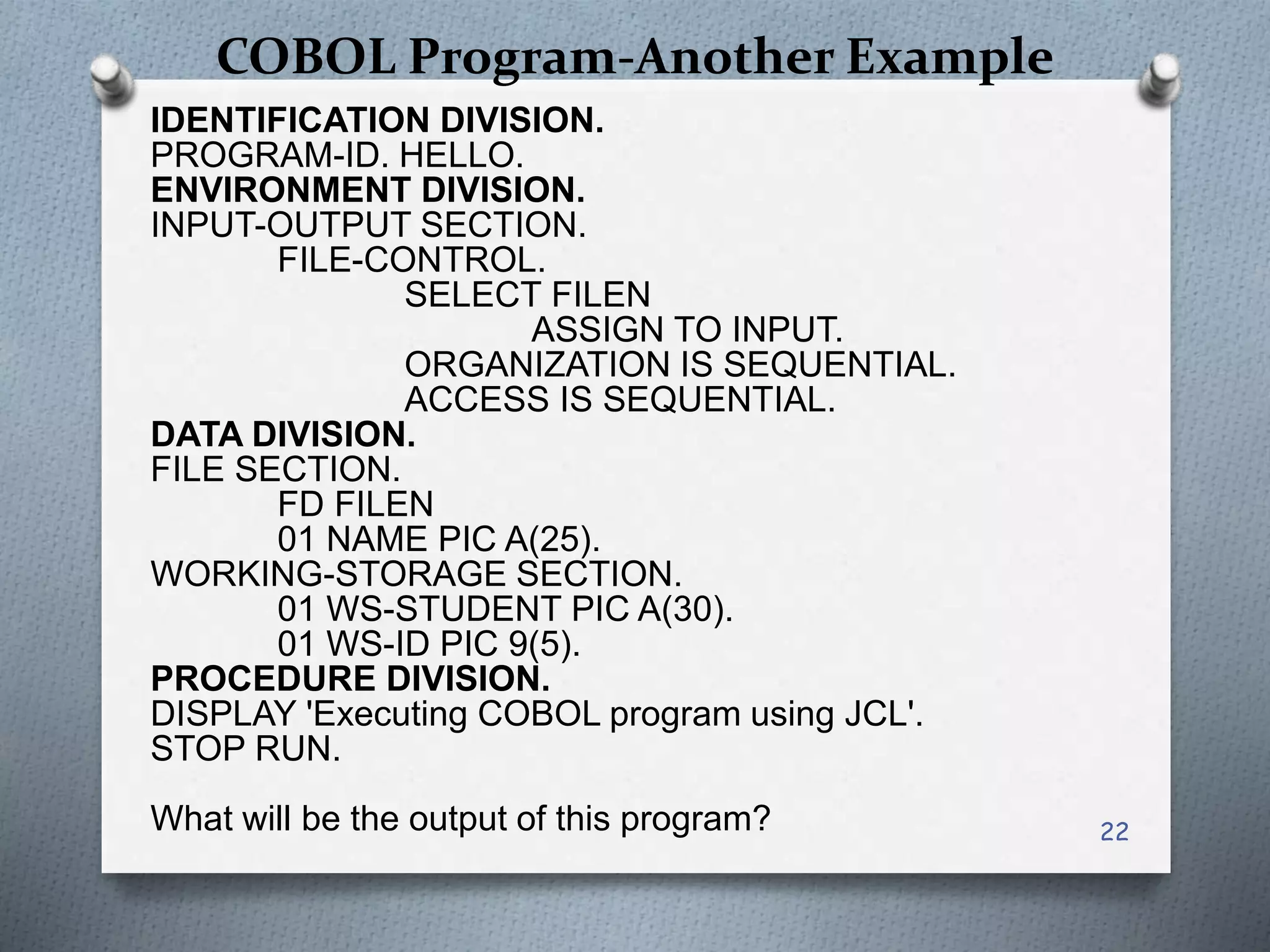 COBOL Program-Another Example
IDENTIFICATION DIVISION.
PROGRAM-ID. HELLO.
ENVIRONMENT DIVISION.
INPUT-OUTPUT SECTION.
FILE-CONTROL.
SELECT FILEN
ASSIGN TO INPUT.
ORGANIZATION IS SEQUENTIAL.
ACCESS IS SEQUENTIAL.
DATA DIVISION.
FILE SECTION.
FD FILEN
01 NAME PIC A(25).
WORKING-STORAGE SECTION.
01 WS-STUDENT PIC A(30).
01 WS-ID PIC 9(5).
PROCEDURE DIVISION.
DISPLAY 'Executing COBOL program using JCL'.
STOP RUN.
What will be the output of this program? 22
 