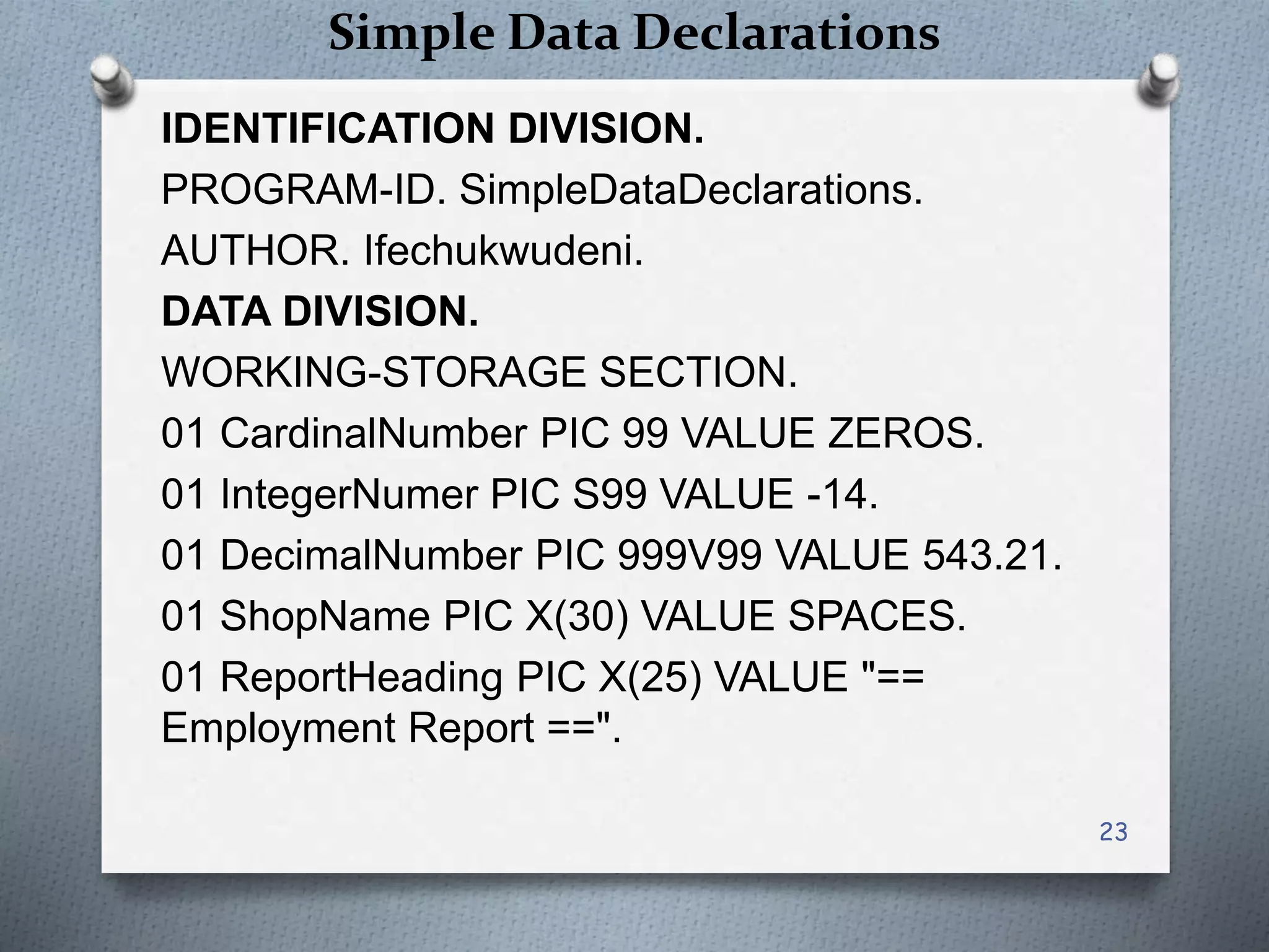 Simple Data Declarations
IDENTIFICATION DIVISION.
PROGRAM-ID. SimpleDataDeclarations.
AUTHOR. Ifechukwudeni.
DATA DIVISION.
WORKING-STORAGE SECTION.
01 CardinalNumber PIC 99 VALUE ZEROS.
01 IntegerNumer PIC S99 VALUE -14.
01 DecimalNumber PIC 999V99 VALUE 543.21.
01 ShopName PIC X(30) VALUE SPACES.
01 ReportHeading PIC X(25) VALUE "==
Employment Report ==".
23
 