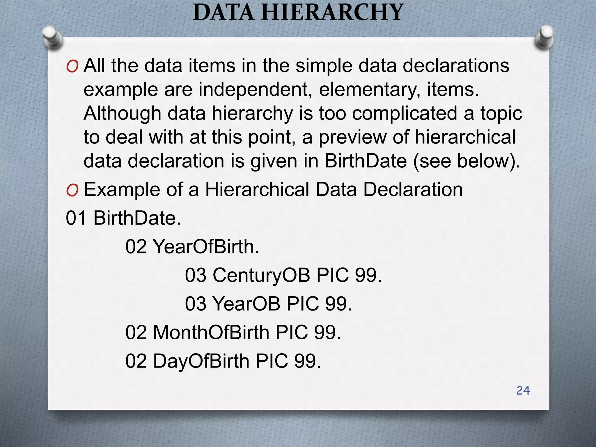 DATA HIERARCHY
O All the data items in the simple data declarations
example are independent, elementary, items.
Although data hierarchy is too complicated a topic
to deal with at this point, a preview of hierarchical
data declaration is given in BirthDate (see below).
O Example of a Hierarchical Data Declaration
01 BirthDate.
02 YearOfBirth.
03 CenturyOB PIC 99.
03 YearOB PIC 99.
02 MonthOfBirth PIC 99.
02 DayOfBirth PIC 99.
24
 