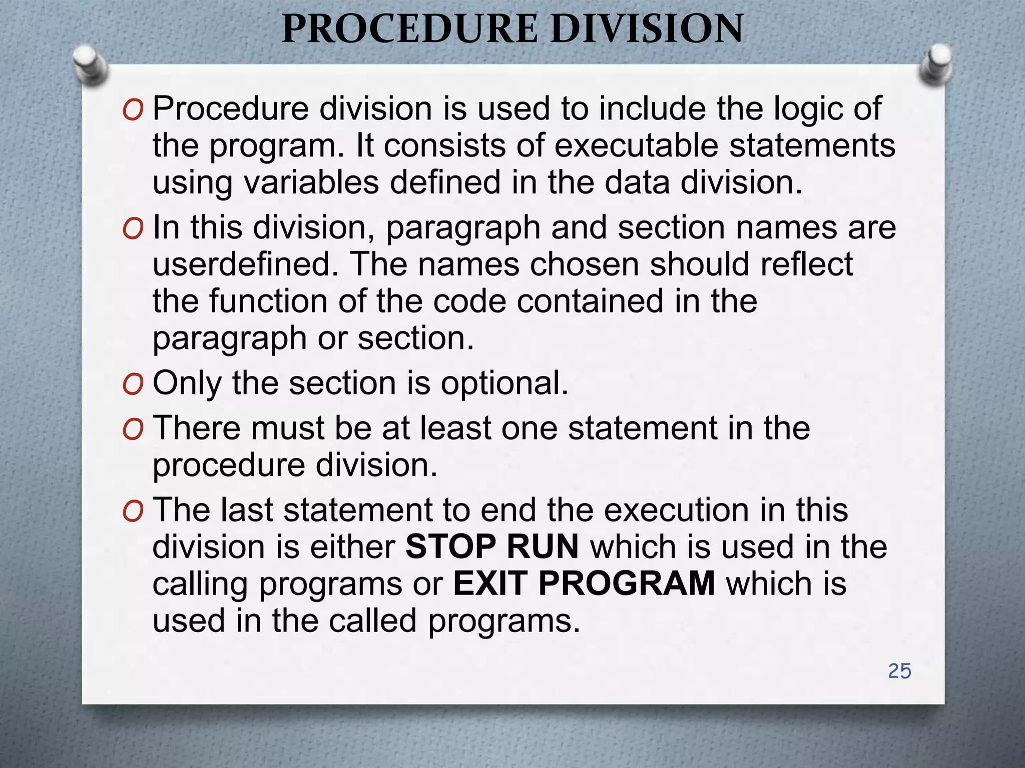 PROCEDURE DIVISION
O Procedure division is used to include the logic of
the program. It consists of executable statements
using variables defined in the data division.
O In this division, paragraph and section names are
userdefined. The names chosen should reflect
the function of the code contained in the
paragraph or section.
O Only the section is optional.
O There must be at least one statement in the
procedure division.
O The last statement to end the execution in this
division is either STOP RUN which is used in the
calling programs or EXIT PROGRAM which is
used in the called programs.
25
 