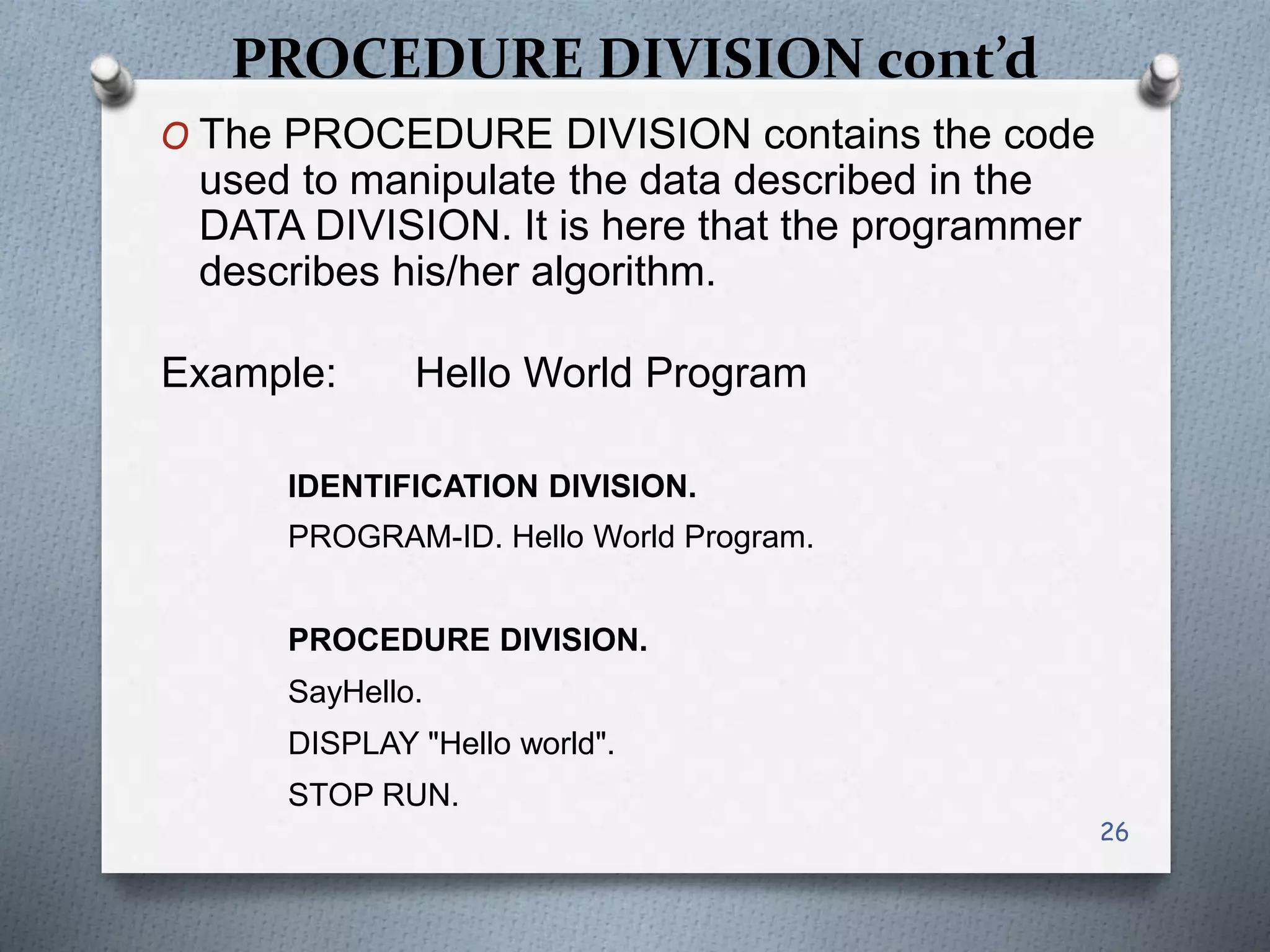 PROCEDURE DIVISION cont’d
O The PROCEDURE DIVISION contains the code
used to manipulate the data described in the
DATA DIVISION. It is here that the programmer
describes his/her algorithm.
Example: Hello World Program
IDENTIFICATION DIVISION.
PROGRAM-ID. Hello World Program.
PROCEDURE DIVISION.
SayHello.
DISPLAY "Hello world".
STOP RUN.
26
 