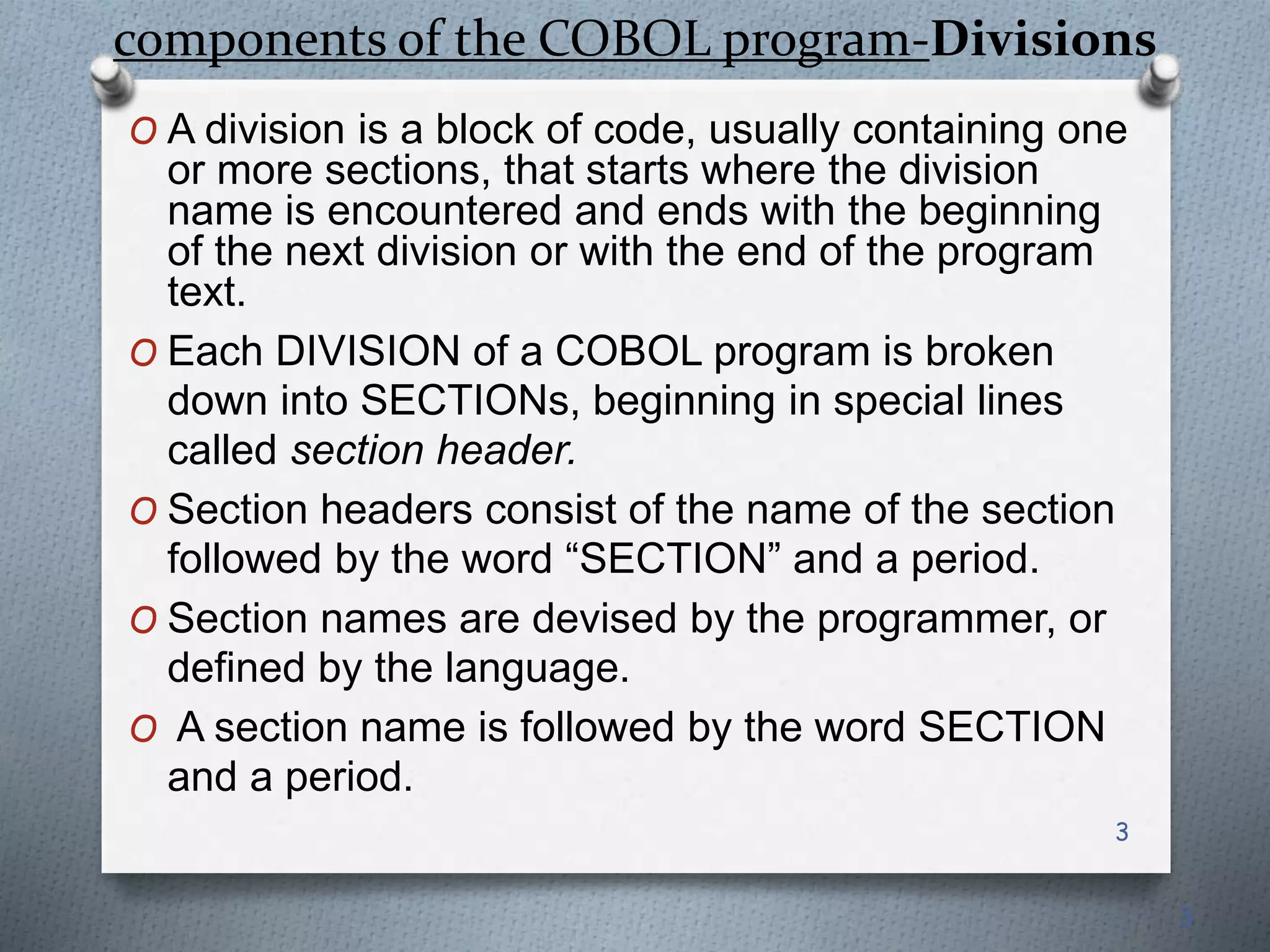 components of the COBOL program-Divisions
O A division is a block of code, usually containing one
or more sections, that starts where the division
name is encountered and ends with the beginning
of the next division or with the end of the program
text.
O Each DIVISION of a COBOL program is broken
down into SECTIONs, beginning in special lines
called section header.
O Section headers consist of the name of the section
followed by the word “SECTION” and a period.
O Section names are devised by the programmer, or
defined by the language.
O A section name is followed by the word SECTION
and a period.
3
3
 