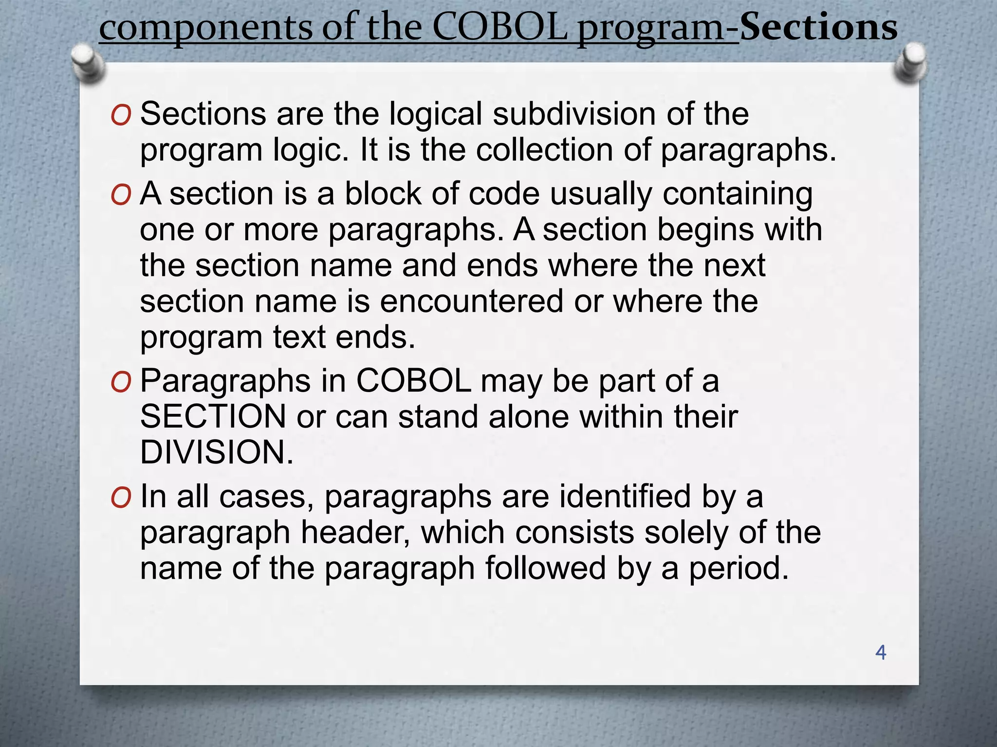 components of the COBOL program-Sections
O Sections are the logical subdivision of the
program logic. It is the collection of paragraphs.
O A section is a block of code usually containing
one or more paragraphs. A section begins with
the section name and ends where the next
section name is encountered or where the
program text ends.
O Paragraphs in COBOL may be part of a
SECTION or can stand alone within their
DIVISION.
O In all cases, paragraphs are identified by a
paragraph header, which consists solely of the
name of the paragraph followed by a period.
4
 