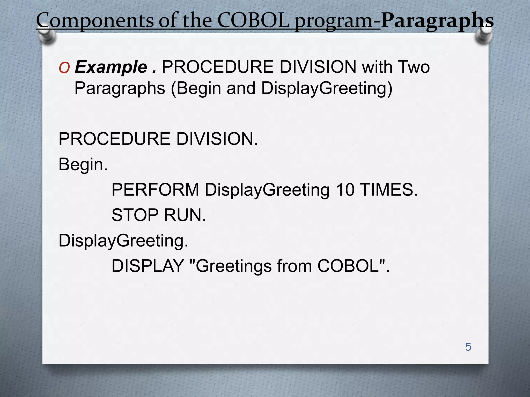 Components of the COBOL program-Paragraphs
O Example . PROCEDURE DIVISION with Two
Paragraphs (Begin and DisplayGreeting)
PROCEDURE DIVISION.
Begin.
PERFORM DisplayGreeting 10 TIMES.
STOP RUN.
DisplayGreeting.
DISPLAY "Greetings from COBOL".
5
 