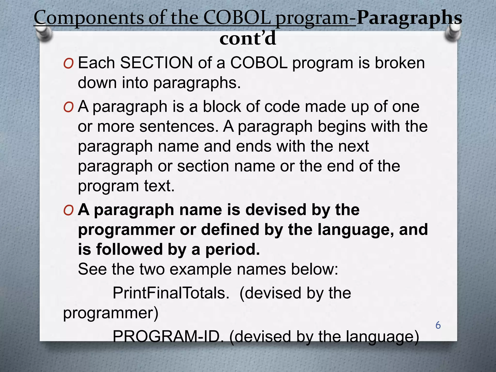 Components of the COBOL program-Paragraphs
cont’d
O Each SECTION of a COBOL program is broken
down into paragraphs.
O A paragraph is a block of code made up of one
or more sentences. A paragraph begins with the
paragraph name and ends with the next
paragraph or section name or the end of the
program text.
O A paragraph name is devised by the
programmer or defined by the language, and
is followed by a period.
See the two example names below:
PrintFinalTotals. (devised by the
programmer)
PROGRAM-ID. (devised by the language)
6
 