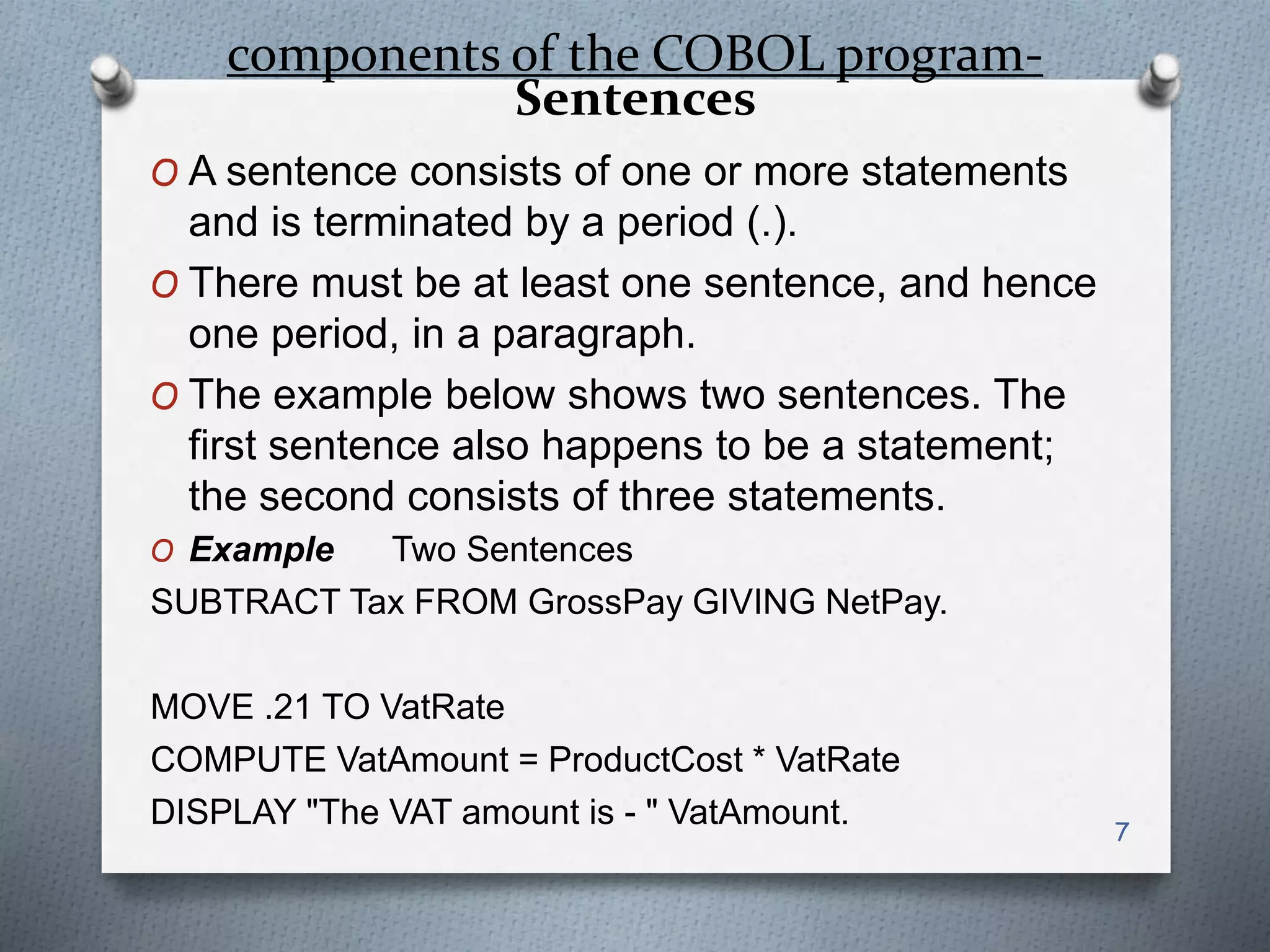 components of the COBOL program-
Sentences
O A sentence consists of one or more statements
and is terminated by a period (.).
O There must be at least one sentence, and hence
one period, in a paragraph.
O The example below shows two sentences. The
first sentence also happens to be a statement;
the second consists of three statements.
O Example Two Sentences
SUBTRACT Tax FROM GrossPay GIVING NetPay.
MOVE .21 TO VatRate
COMPUTE VatAmount = ProductCost * VatRate
DISPLAY "The VAT amount is - " VatAmount. 7
 