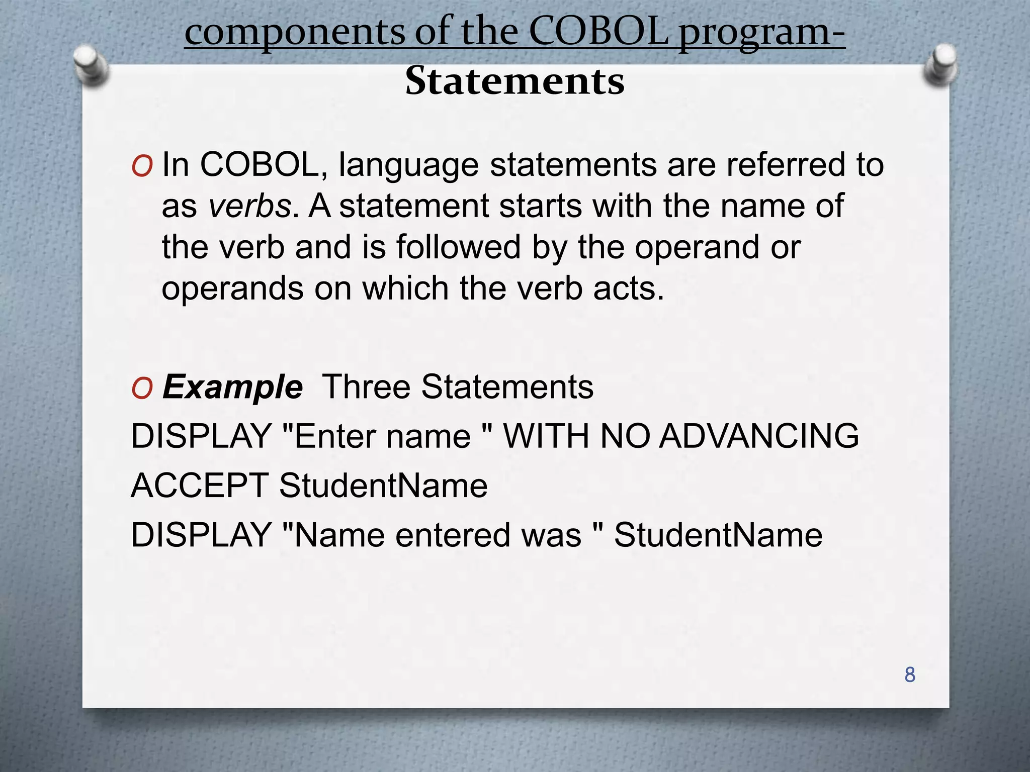 components of the COBOL program-
Statements
O In COBOL, language statements are referred to
as verbs. A statement starts with the name of
the verb and is followed by the operand or
operands on which the verb acts.
O Example Three Statements
DISPLAY "Enter name " WITH NO ADVANCING
ACCEPT StudentName
DISPLAY "Name entered was " StudentName
8
 