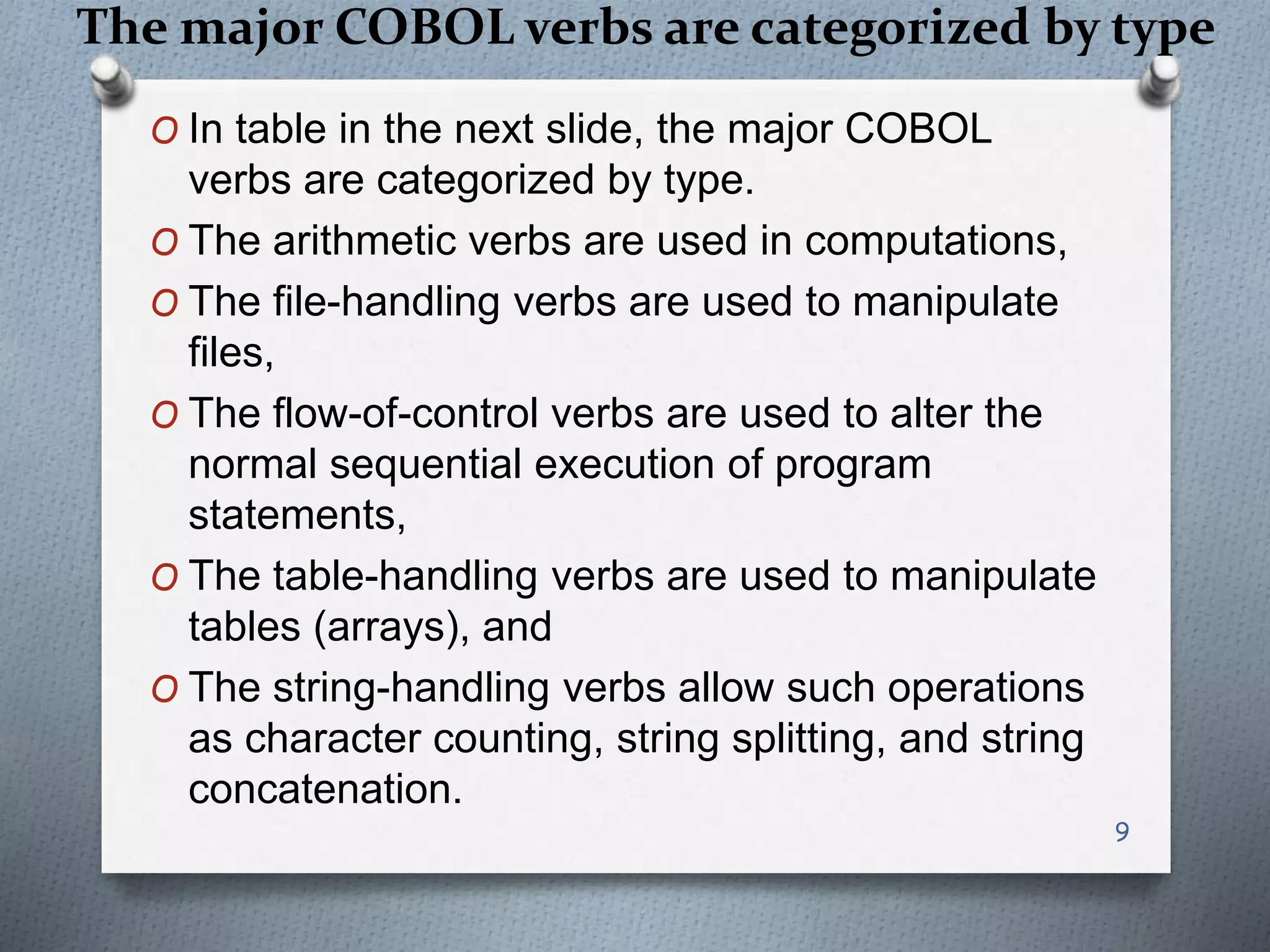 The major COBOL verbs are categorized by type
O In table in the next slide, the major COBOL
verbs are categorized by type.
O The arithmetic verbs are used in computations,
O The file-handling verbs are used to manipulate
files,
O The flow-of-control verbs are used to alter the
normal sequential execution of program
statements,
O The table-handling verbs are used to manipulate
tables (arrays), and
O The string-handling verbs allow such operations
as character counting, string splitting, and string
concatenation.
9
 