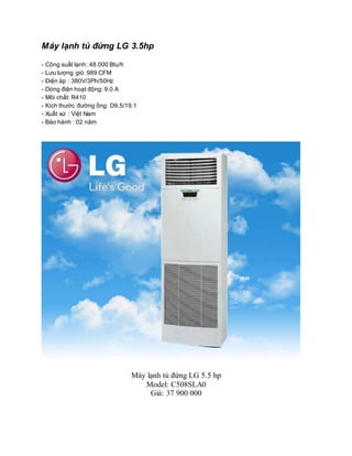 Máy lạnh tủ đứng LG 3.5hp
- Công suất lạnh: 48.000 Btu/h
- Lưu lượng gió: 989 CFM
- Điện áp : 380V/3Ph/50Hz
- Dòng điện hoạt động: 9.0 A
- Môi chất: R410
- Kích thước đường ống: D9.5/19.1
- Xuất xứ : Việt Nam
- Bảo hành : 02 năm
Máy lạnh tủ đứng LG 5.5 hp
Model: C508SLA0
Giá: 37 900 000
 