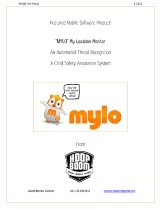 MYLO (Pat-Pend)                                                                 1-2012




                        Featured Mobile Software Product:


                               MYLO

                        An Automated Threat Recognition

                         & Child Safety Assurance System




                                          From




      Joseph Michael Conover          001-732-496-5814   conover.josephm@gmail.com
 