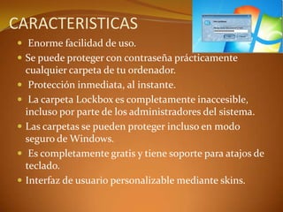  Enorme facilidad de uso.
 Se puede proteger con contraseña prácticamente
cualquier carpeta de tu ordenador.
 Protección inmediata, al instante.
 La carpeta Lockbox es completamente inaccesible,
incluso por parte de los administradores del sistema.
 Las carpetas se pueden proteger incluso en modo
seguro de Windows.
 Es completamente gratis y tiene soporte para atajos de
teclado.
 Interfaz de usuario personalizable mediante skins.
CARACTERISTICAS
 