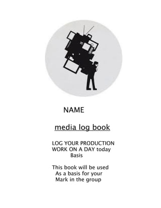  
!
!
NAME	
  
	
  	
  	
  	
  	
  	
  	
  	
  	
  	
  	
  	
  	
  	
  	
  	
  	
  	
  
	
  	
  	
  	
  	
  	
  	
  	
  	
  	
  	
  	
  	
  	
  	
  	
  	
  	
  	
  media log book
!
LOG YOUR PRODUCTION
WORK ON A DAY today
Basis
!
This book will be used
As a basis for your
Mark in the group
!
 