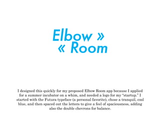 I designed this quickly for my proposed Elbow Room app because I applied
for a summer incubator on a whim, and needed a logo for my “startup.” I
started with the Futura typeface (a personal favorite), chose a tranquil, cool
blue, and then spaced out the letters to give a feel of spaciousness, adding
also the double chevrons for balance.
	
  
 