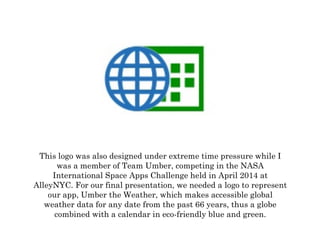 This logo was also designed under extreme time pressure while I
was a member of Team Umber, competing in the NASA
International Space Apps Challenge held in April 2014 at
AlleyNYC. For our final presentation, we needed a logo to represent
our app, Umber the Weather, which makes accessible global
weather data for any date from the past 66 years, thus a globe
combined with a calendar in eco-friendly blue and green.
	
  
 