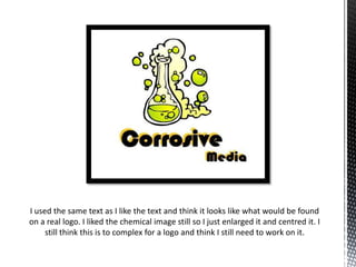 I used the same text as I like the text and think it looks like what would be found
on a real logo. I liked the chemical image still so I just enlarged it and centred it. I
still think this is to complex for a logo and think I still need to work on it.

 