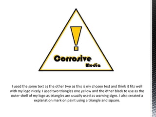 I used the same text as the other two as this is my chosen text and think it fits well
with my logo nicely. I used two triangles one yellow and the other black to use as the
outer shell of my logo as triangles are usually used as warning signs. I also created a
explanation mark on paint using a triangle and square.

 