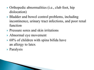  Orthopedic abnormalities (i.e., club foot, hip
dislocation)
 Bladder and bowel control problems, including
incontinence, urinary tract infections, and poor renal
function.
 Pressure sores and skin irritations
 Abnormal eye movement
 68% of children with spina bifida have
an allergy to latex
 Paralysis
 