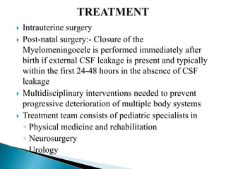  Intrauterine surgery
 Post-natal surgery:- Closure of the
Myelomeningocele is performed immediately after
birth if external CSF leakage is present and typically
within the first 24-48 hours in the absence of CSF
leakage
 Multidisciplinary interventions needed to prevent
progressive deterioration of multiple body systems
 Treatment team consists of pediatric specialists in
◦ Physical medicine and rehabilitation
◦ Neurosurgery
◦ Urology
 