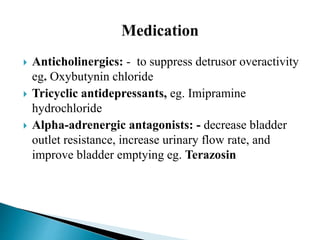  Anticholinergics: - to suppress detrusor overactivity
eg. Oxybutynin chloride
 Tricyclic antidepressants, eg. Imipramine
hydrochloride
 Alpha-adrenergic antagonists: - decrease bladder
outlet resistance, increase urinary flow rate, and
improve bladder emptying eg. Terazosin
 