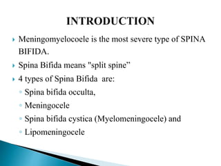  Meningomyelocoele is the most severe type of SPINA
BIFIDA.
 Spina Bifida means "split spine”
 4 types of Spina Bifida are:
◦ Spina bifida occulta,
◦ Meningocele
◦ Spina bifida cystica (Myelomeningocele) and
◦ Lipomeningocele
 