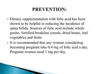 Dietary supplementation with folic acid has been
shown to be helpful in reducing the incidence of
spina bifida. Sources of folic acid include whole
grains, fortified breakfast cereals, dried beans, leaf
vegetables and fruits.
 It is recommended that any woman considering
becoming pregnant take 0.4 mg of folic acid a day.
Pregnant women need 1 mg per day.
 