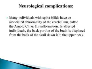  Many individuals with spina bifida have an
associated abnormality of the cerebellum, called
the Arnold Chiari II malformation. In affected
individuals, the back portion of the brain is displaced
from the back of the skull down into the upper neck.
 
