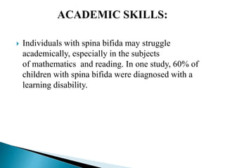  Individuals with spina bifida may struggle
academically, especially in the subjects
of mathematics and reading. In one study, 60% of
children with spina bifida were diagnosed with a
learning disability.
 