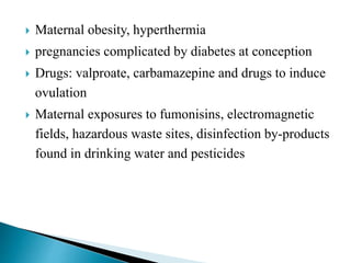  Maternal obesity, hyperthermia
 pregnancies complicated by diabetes at conception
 Drugs: valproate, carbamazepine and drugs to induce
ovulation
 Maternal exposures to fumonisins, electromagnetic
fields, hazardous waste sites, disinfection by-products
found in drinking water and pesticides
 