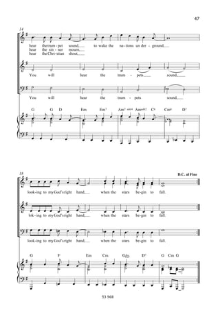 47

14
                                                                                               
                                                                                                             
         hear   the trum - pet         sound,                  to wake the   na - tions un der - ground,
         hear   the sin - ner          mourn,
         hear   the Chri - stian       shout,

     
                                                                                                                           
         You         will                           hear          the        trum        -   pets                       sound,

                                                                                                                           
                                                                             
         You         will                           hear          the        trum        - pets                         sound,

          G           G      D                       EM           EM7        AM7 d4 AMd2                   C6      CM6             D7
                                                                                                  
         
          
          
                   
                    
                                                   
                                                                
                                                                  
                                                                  
                                                                              
                                                                                 
                                                                                                                   
                                                                                                                                   
                                                                                                                                   

                                                                                                                   
                                                                                                    




18                                                                                                                               D.C. al Fine
                                                                                                                              
                                                                                       
                                                                                                              
                                                                                                                
     look - ing to myGod’sright                 hand,             when the     stars         be -gin   to       fall.

                                                                                                                                          
                                                                                    
                                                                                                          
         lok - ing to myGod’sright              hand,             when the     stars         be -gin   to       fall.


                                                                                                                        
                                                                                          
     look -ing to myGod’sright                  hand,             when the     stars         be -gin   to       fall.


         G                  F                            EM        CM          G/Q                D7             G CM G
                                                                                           
                         
                                                                  
                                                                                 
                                                                                              
                                                                                                                                          
                                                         
                                                                                                                
                                                                                                                    
                                                                                                                                          
                                                                                        
                                                                                                                   
                                                                   53 968
 