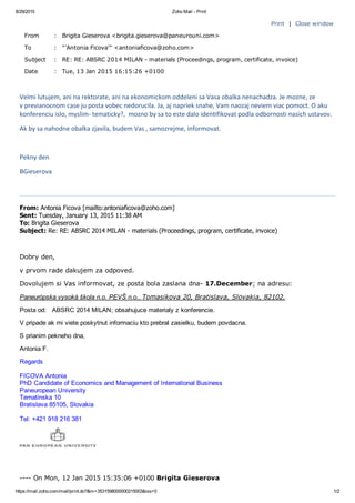 8/29/2015 Zoho Mail ­ Print
https://mail.zoho.com/mail/print.do?&m=3531598000000215003&iss=0 1/2
Print  |  Close window
From : Brigita Gieserova <brigita.gieserova@paneurouni.com>
To : "'Antonia Ficova'" <antoniaficova@zoho.com>
Subject : RE: RE: ABSRC 2014 MILAN ­ materials (Proceedings, program, certificate, invoice)
Date : Tue, 13 Jan 2015 16:15:26 +0100
Velmi lutujem, ani na rektorate, ani na ekonomickom oddeleni sa Vasa obalka nenachadza. Je mozne, ze
v previanocnom case ju posta vobec nedorucila. Ja, aj napriek snahe, Vam naozaj neviem viac pomoct. O aku
konferenciu islo, myslim‐ tematicky?,  mozno by sa to este dalo identifikovat podla odbornosti nasich ustavov.
Ak by sa nahodne obalka zjavila, budem Vas , samozrejme, informovat.
 
Pekny den
BGieserova
 
From: Antonia Ficova [mailto:antoniaficova@zoho.com] 
Sent: Tuesday, January 13, 2015 11:38 AM
To: Brigita Gieserova
Subject: Re: RE: ABSRC 2014 MILAN ­ materials (Proceedings, program, certificate, invoice)
 
Dobry den,
v prvom rade dakujem za odpoved.
Dovolujem si Vas informovat, ze posta bola zaslana dna­ 17.December; na adresu:
Paneurópska vysoká škola n.o. PEVŠ n.o., Tomasikova 20, Bratislava, Slovakia, 82102.
Posta od:   ABSRC 2014 MILAN; obsahujuce materialy z konferencie.
V pripade ak mi viete poskytnut informaciu kto prebral zasielku, budem povdacna.
S prianim pekneho dna,
Antonia F.
Regards
FICOVA Antonia
PhD Candidate of Economics and Management of International Business
Paneuropean University
Tematinska 10
Bratislava 85105, Slovakia
Tel: +421 918 216 381
 
­­­­ On Mon, 12 Jan 2015 15:35:06 +0100 Brigita Gieserova
 