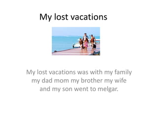 My lost vacations
My lost vacations was with my family
my dad mom my brother my wife
and my son went to melgar.
 
