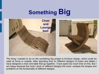 Something Big
                                   Chair
                                    and
                                  Lounge
                                   bed:




The thing I wanted to do on the something big project is furniture design, which could be
used at home or outside. After spending time on different designs of chairs and tables I
have designed a chair and table that go together. I have spent too much time on this. But I
am happy because the more I work on different designs the more i analyse the shapes and
problems on the functionality of different designs.
 