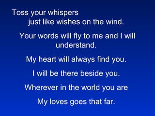 Toss your whispers  just like wishes on the wind.   Your words will fly to me and I will understand. My heart will always find you. I will be there beside you. Wherever in the world you are My loves goes that far.       Cry---, and know I’m crying too     In the hollow of my heart, I am missing you.     So---, we don’t need to say goodbye     Cause in the eyes of love,      There are no such things as space or time.     Toss your whispers just like wishes on the wind.     Your words will fly to me and I will understand.     My heart will always find you.     I will be there beside you.     Wherever in the world you are     My loves goes that far.   In the blinking of an eye,     You’ll be home again.     These tears will dry.     Baby, until then.     Toss your whispers just like wishes on the wind.     Your words will fly to me and I will understand.     My heart will always find you.     I will be there beside you.     Wherever in the world you are     My loves goes that far.       Toss your whispers just like wishes on the wind.     Your words will fly to me and I will understand.     My heart will always find you.     I will be there beside you.     Wherever in the world you are     My loves goes that far.     !@#$%%^&*()()_ASDRFQWERTYUIOP{ASDFGHJKL:ZXCVBNM<>??qwerty 