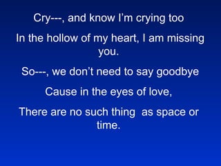 Cry---, and know I’m crying too   In the hollow of my heart, I am missing you.   So---, we don’t need to say goodbye   Cause in the eyes of love,  There are no such thing  as space or time.     Toss your whispers just like wishes on the wind.     Your words will fly to me and I will understand.     My heart will always find you.     I will be there beside you.     Wherever in the world you are     My loves goes that far.   In the blinking of an eye,     You’ll be home again.     These tears will dry.     Baby, until then.     Toss your whispers just like wishes on the wind.     Your words will fly to me and I will understand.     My heart will always find you.     I will be there beside you.     Wherever in the world you are     My loves goes that far.       Toss your whispers just like wishes on the wind.     Your words will fly to me and I will understand.     My heart will always find you.     I will be there beside you.     Wherever in the world you are     My loves goes that far.     !@#$%%^&*()()_ASDRFQWERTYUIOP{ASDFGHJKL:ZXCVBNM<>??qwerty 