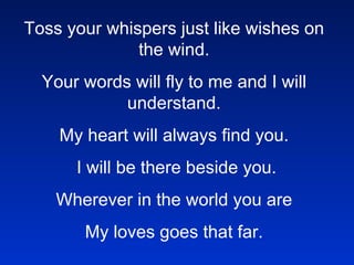 Toss your whispers just like wishes on the wind. Your words will fly to me and I will understand. My heart will always find you.   I will be there beside you. Wherever in the world you are My loves goes that far.   In the blinking of an eye,     You’ll be home again.     These tears will dry.     Baby, until then.     Toss your whispers just like wishes on the wind.     Your words will fly to me and I will understand.     My heart will always find you.     I will be there beside you.     Wherever in the world you are     My loves goes that far.       Toss your whispers just like wishes on the wind.     Your words will fly to me and I will understand.     My heart will always find you.     I will be there beside you.     Wherever in the world you are     My loves goes that far.     !@#$%%^&*()()_ASDRFQWERTYUIOP{ASDFGHJKL:ZXCVBNM<>??qwerty 