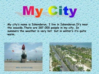 • My city’s name is Iskenderun. I live in Iskenderun.It’s near
  the seaside.There are 287.000 people in my city. In
  summers the weather is very hot but in winter’s it’s quite
  warm.
 