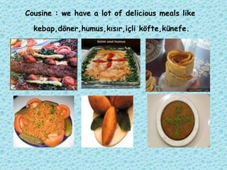 Cousine : we have a lot of delicious meals like  kebap,döner,humus,kısır,içli köfte,künefe.   