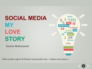 SOCIAL MEDIA                                               IDEAS

                                                     € $ “(-[&}
                                                      % WEB @
  MY                                                MARKETING
                                                               FACEBOOK
                                                      64          ™
                                                            SOCIAL SEO
  LOVE                                                 ©
                                                           NETWORK
                                                              MEDIA

                                                           £ :)) ¥
  STORY                                                      TWITTER

                                                            EMAIL
   Ammar Mohammed




|New media expert & Tranier|ammartalk.com – twitter.com/ammr |


                                                                          1
 