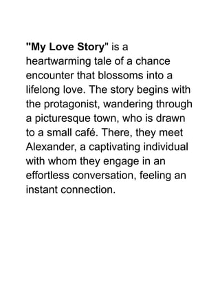 "My Love Story" is a
heartwarming tale of a chance
encounter that blossoms into a
lifelong love. The story begins with
the protagonist, wandering through
a picturesque town, who is drawn
to a small café. There, they meet
Alexander, a captivating individual
with whom they engage in an
effortless conversation, feeling an
instant connection.
 