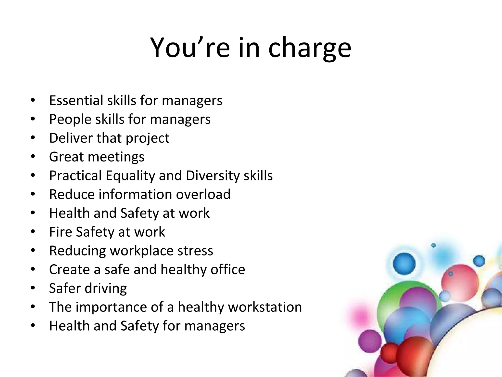 You’re in charge Essential skills for managers People skills for managers Deliver that project Great meetings Practical Equality and Diversity skills Reduce information overload Health and Safety at work Fire Safety at work Reducing workplace stress Create a safe and healthy office Safer driving  The importance of a healthy workstation Health and Safety for managers 