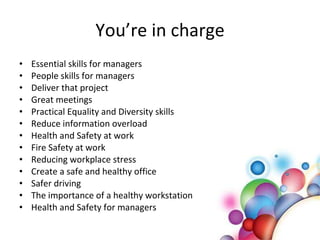 You’re in charge Essential skills for managers People skills for managers Deliver that project Great meetings Practical Equality and Diversity skills Reduce information overload Health and Safety at work Fire Safety at work Reducing workplace stress Create a safe and healthy office Safer driving  The importance of a healthy workstation Health and Safety for managers 