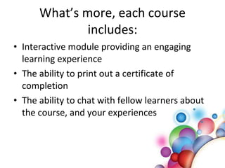 What’s more, each course includes: Interactive module providing an engaging learning experience The ability to print out a certificate of completion The ability to chat with fellow learners about the course, and your experiences 