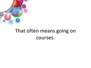 That often means going on courses. 