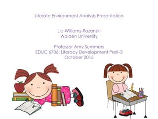 Literate Environment Analysis Presentation
Lia Williams-Rozanski
Walden University
Professor Amy Summers
EDUC 6706: Literacy Development PreK-3
October 2015
 
