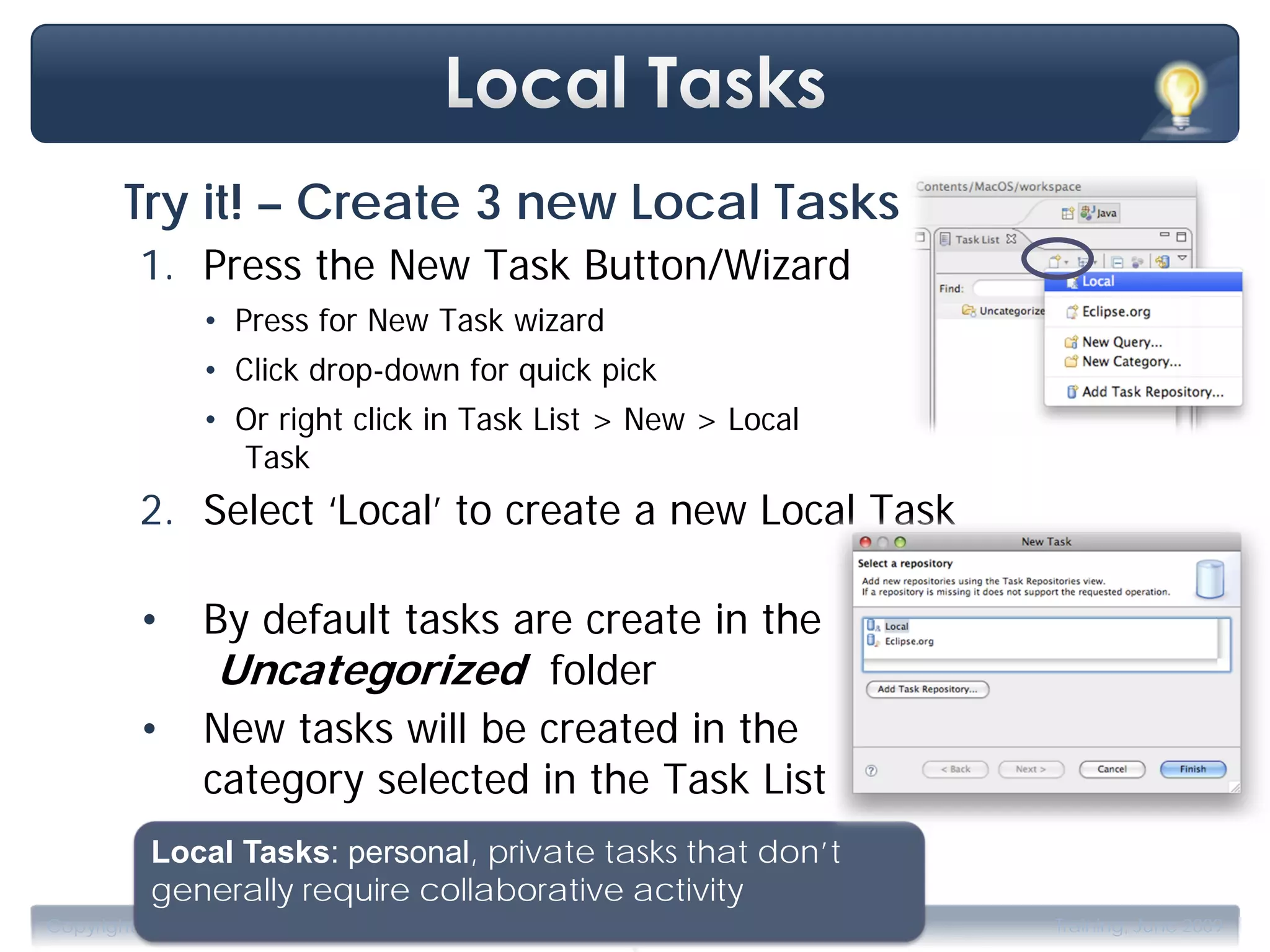 Try it! – Create 3 new Local Tasks
         1. Press the New Task Button/Wizard
                • Press for New Task wizard
                • Click drop-down for quick pick
                • Or right click in Task List > New > Local
                  Task
         2. Select ‘Local’ to create a new Local Task

         •      By default tasks are create in the
                 Uncategorized folder
         •      New tasks will be created in the
                category selected in the Task List
           Local Tasks: personal, private tasks that don’t
           generally require collaborative activity
                                              .
Copyright 2009, Tasktop Technologies                          Training, June 2009
 