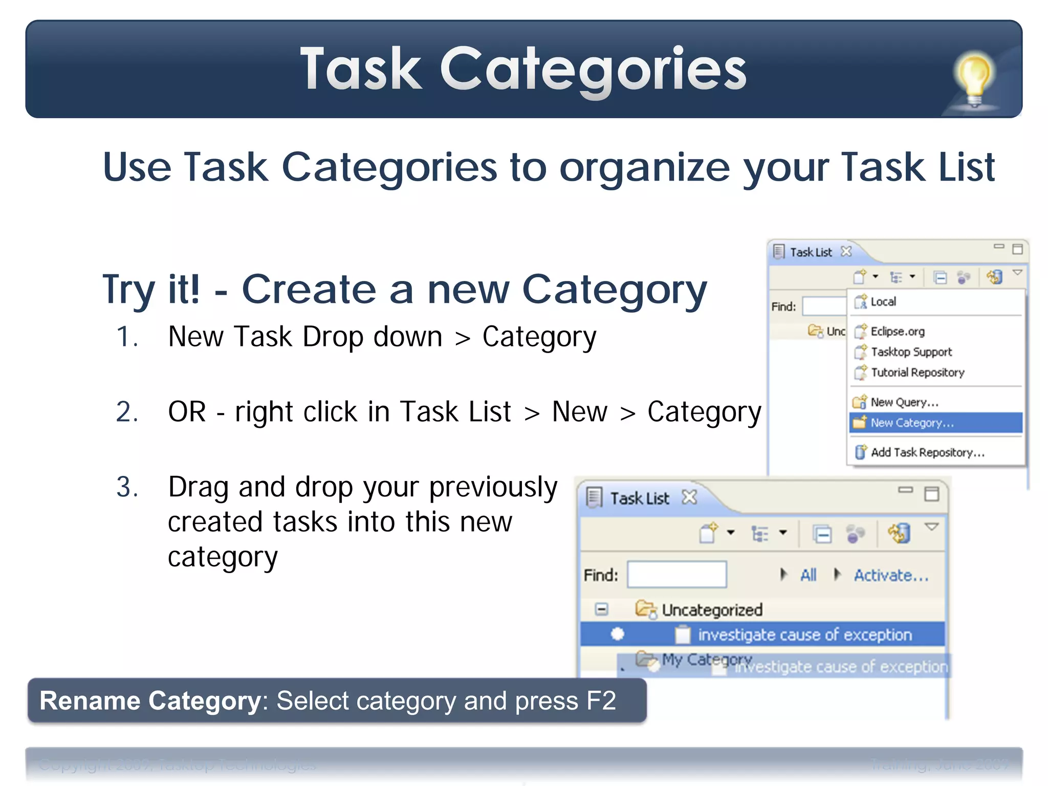 Use Task Categories to organize your Task List

        Try it! - Create a new Category
         1. New Task Drop down > Category

         2. OR - right click in Task List > New > Category

         3. Drag and drop your previously
            created tasks into this new
            category



Rename Category: Select category and press F2

                                       .
Copyright 2009, Tasktop Technologies                         Training, June 2009
 