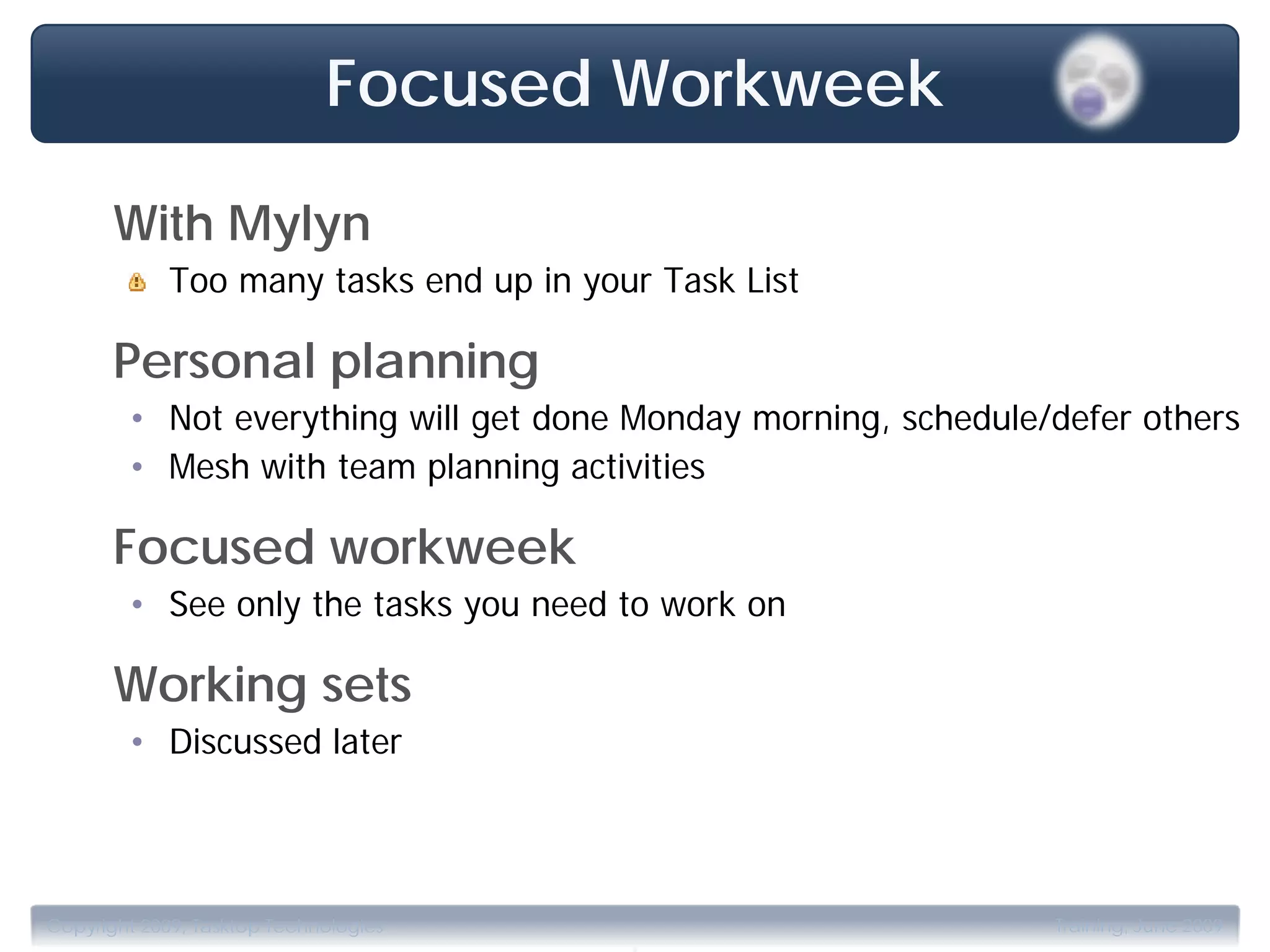 Focused Workweek

       With Mylyn
             Too many tasks end up in your Task List

       Personal planning
        • Not everything will get done Monday morning, schedule/defer others
        • Mesh with team planning activities

       Focused workweek
        • See only the tasks you need to work on

       Working sets
        • Discussed later




                                         .
Copyright 2009, Tasktop Technologies                            Training, June 2009
 
